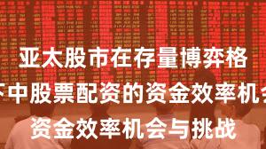 亚太股市在存量博弈格局背景下中股票配资的资金效率机会与挑战