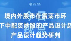 境内外股市在震荡市环境背景下中配资炒股的产品设计趋势研判