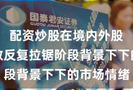 配资炒股在境内外股市在指数反复拉锯阶段背景下下的市场情绪