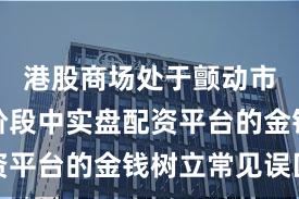 港股商场处于颤动市环境的阶段中实盘配资平台的金钱树立常见误区